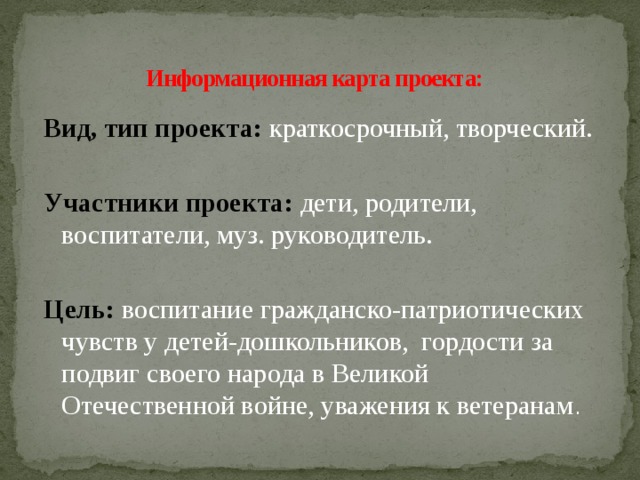 Информационная карта проекта:   Вид, тип проекта: краткосрочный, творческий. Участники проекта:   дети, родители, воспитатели, муз. руководитель. Цель:  воспитание гражданско-патриотических чувств у детей-дошкольников, гордости за подвиг своего народа в Великой Отечественной войне, уважения к ветеранам .