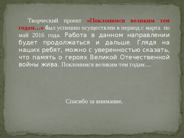 Творческий проект «Поклонимся великим тем годам…» б ыл успешно осуществлен в период с марта по май 2016 года. Работа в данном направлении будет продолжаться и дальше. Глядя на наших ребят, можно с уверенностью сказать, что память о героях Великой Отечественной войны жива. Поклонимся великим тем годам… Спасибо за внимание.