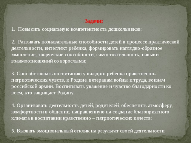 Задачи:   1. Повысить социальную компетентность дошкольников; 2. Развивать познавательные способности детей в процессе практической деятельности, интеллект ребенка, формировать наглядно-образное мышление, творческие способности, самостоятельность, навыки взаимоотношений со взрослыми; 3. Способствовать воспитанию у каждого ребенка нравственно-патриотических чувств, к Родине, ветеранам войны и труда, воинам российской армии. Воспитывать уважение и чувство благодарности ко всем, кто защищает Родину; 4. Организовать деятельность детей, родителей, обеспечить атмосферу, комфортности в общении, направленную на создание благоприятного климата в воспитании нравственно – патриотических качеств; 5. Вызвать эмоциональный отклик на результат своей деятельности.