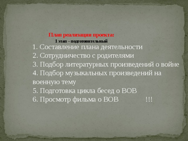 План реализации проекта:  1 этап – подготовительный     1. Составление плана деятельности  2. Сотрудничество с родителями  3. Подбор литературных произведений о войне  4. Подбор музыкальных произведений на военную тему  5. Подготовка цикла бесед о ВОВ  6. Просмотр фильма о ВОВ !!!