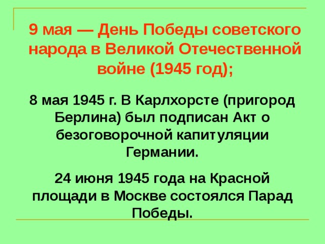 9 мая — День Победы советского народа в Великой Отечественной войне (1945 год); 8 мая 1945 г. В Карлхорсте (пригород Берлина) был подписан Акт о безоговорочной капитуляции Германии. 24 июня 1945 года на Красной площади в Москве состоялся Парад Победы.