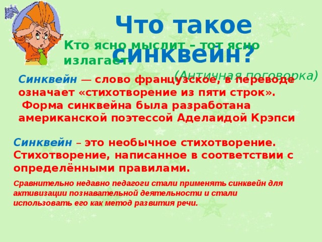 Что такое синквейн? Кто ясно мыслит – тот ясно излагает. (Античная поговорка) Синквейн  — слово французское, в переводе означает «стихотворение из пяти строк».  Форма синквейна была разработана американской поэтессой Аделаидой Крэпси Синквейн  – это необычное стихотворение. Стихотворение, написанное в соответствии с определёнными правилами. Сравнительно недавно педагоги стали применять синквейн для активизации познавательной деятельности и стали использовать его как метод развития речи.