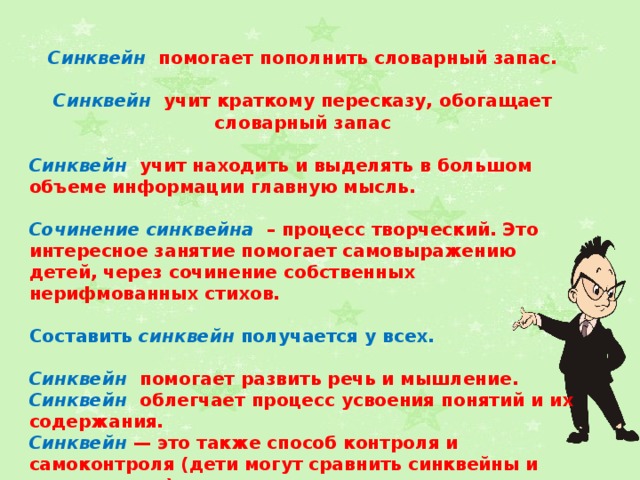 Синквейн  помогает пополнить словарный запас.  Синквейн  учит краткому пересказу, обогащает словарный запас  Синквейн  учит находить и выделять в большом объеме информации главную мысль.  Сочинение синквейна – процесс творческий. Это интересное занятие помогает самовыражению детей, через сочинение собственных нерифмованных стихов.  Составить синквейн получается у всех.  Синквейн  помогает развить речь и мышление. Синквейн  облегчает процесс усвоения понятий и их содержания. Синквейн — это также способ контроля и самоконтроля (дети могут сравнить синквейны и оценивать их).