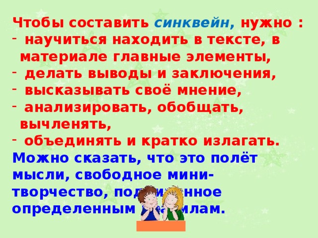 Чтобы составить синквейн , нужно :  научиться находить в тексте, в материале главные элементы,  делать выводы и заключения,  высказывать своё мнение,  анализировать, обобщать, вычленять,  объединять и кратко излагать. Можно сказать, что это полёт мысли, свободное мини-творчество, подчиненное определенным правилам.