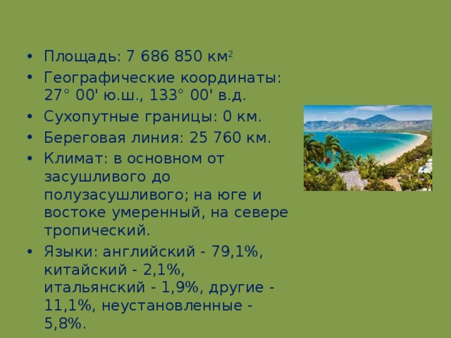 Площадь: 7 686 850 км 2 Географические координаты: 27° 00' ю.ш., 133° 00' в.д. Сухопутные границы: 0 км. Береговая линия: 25 760 км. Климат: в основном от засушливого до полузасушливого; на юге и востоке умеренный, на севере тропический. Языки: английский - 79,1%, китайский - 2,1%, итальянский - 1,9%, другие - 11,1%, неустановленные - 5,8%.