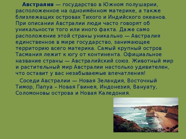 Австралия — государство в Южном полушарии, расположенное на одноимённом материке, а также близлежащих островах Тихого и Индийского океанов. При описании Австралии люди часто говорят об уникальности того или иного факта. Даже само расположение этой страны уникально — Австралия единственное в мире государство, занимающее территорию всего материка. Самый крупный остров Тасмания лежит к югу от континента. Официальное название страны — Австралийский союз. Животный мир и растительный мир Австралии настолько удивителен, что оставит у вас незабываемые впечатления!  Соседи Австралии — Новая Зеландия, Восточный Тимор, Папуа – Новая Гвинея, Индонезия, Вануату, Соломоновы острова и Новая Каледония.