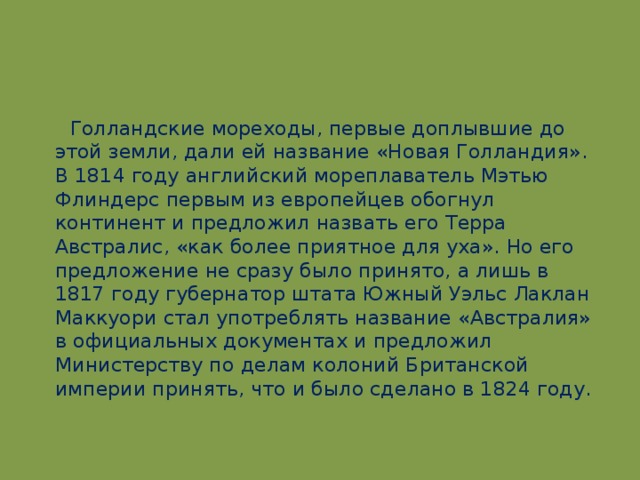 Голландские мореходы, первые доплывшие до этой земли, дали ей название «Новая Голландия». В 1814 году английский мореплаватель Мэтью Флиндерс первым из европейцев обогнул континент и предложил назвать его Терра Австралис, «как более приятное для уха». Но его предложение не сразу было принято, а лишь в 1817 году губернатор штата Южный Уэльс Лаклан Маккуори стал употреблять название «Австралия» в официальных документах и предложил Министерству по делам колоний Британской империи принять, что и было сделано в 1824 году.