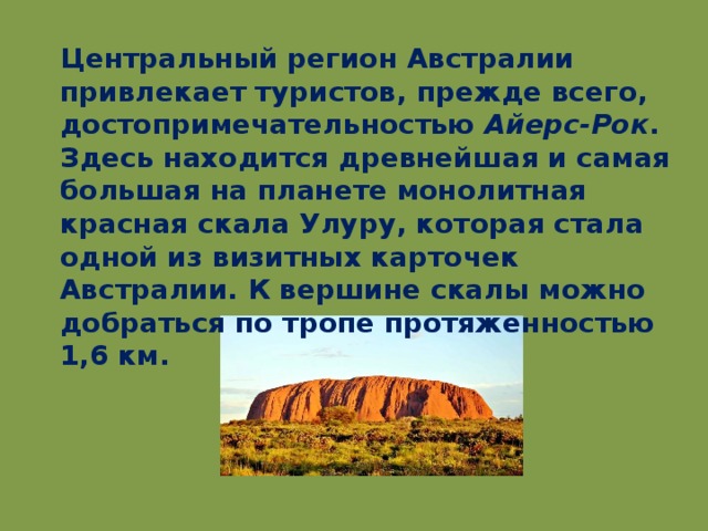 Центральный регион Австралии привлекает туристов, прежде всего, достопримечательностью Айерс-Рок . Здесь находится древнейшая и самая большая на планете монолитная красная скала Улуру, которая стала одной из визитных карточек Австралии. К вершине скалы можно добраться по тропе протяженностью 1,6 км.