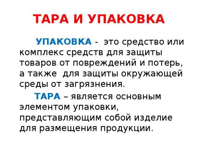 ТАРА И УПАКОВКА   УПАКОВКА - это средство или комплекс средств для защиты товаров от повреждений и потерь, а также для защиты окружающей среды от загрязнения.  ТАРА – является основным элементом упаковки, представляющим собой изделие для размещения продукции.