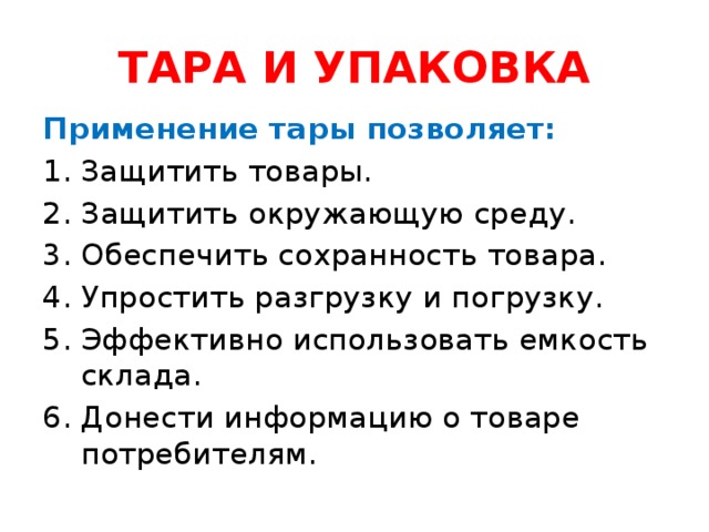 ТАРА И УПАКОВКА Применение тары позволяет: Защитить товары. 2. Защитить окружающую среду. Обеспечить сохранность товара. 4. Упростить разгрузку и погрузку. 5. Эффективно использовать емкость склада. 6. Донести информацию о товаре потребителям.