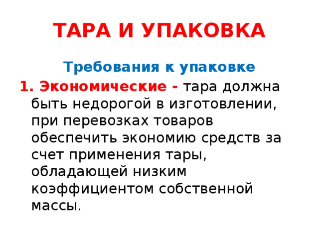 ТАРА И УПАКОВКА Требования к упаковке 1. Экономические - тара должна быть недорогой в изготовлении, при перевозках товаров обеспечить экономию средств за счет применения тары, обладающей низким коэффициентом собственной массы.