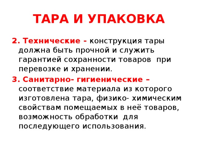 ТАРА И УПАКОВКА 2. Технические - конструкция тары должна быть прочной и служить гарантией сохранности товаров при перевозке и хранении. 3. Санитарно- гигиенические – соответствие материала из которого изготовлена тара, физико- химическим свойствам помещаемых в неё товаров, возможность обработки для последующего использования.