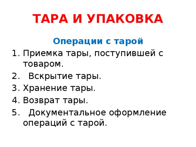 ТАРА И УПАКОВКА Операции с тарой Приемка тары, поступившей с товаром. 2. Вскрытие тары. Хранение тары. Возврат тары. 5. Документальное оформление операций с тарой.