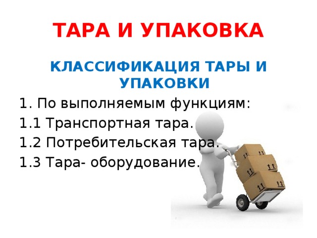 ТАРА И УПАКОВКА КЛАССИФИКАЦИЯ ТАРЫ И УПАКОВКИ По выполняемым функциям: 1.1 Транспортная тара. 1.2 Потребительская тара. 1.3 Тара- оборудование.