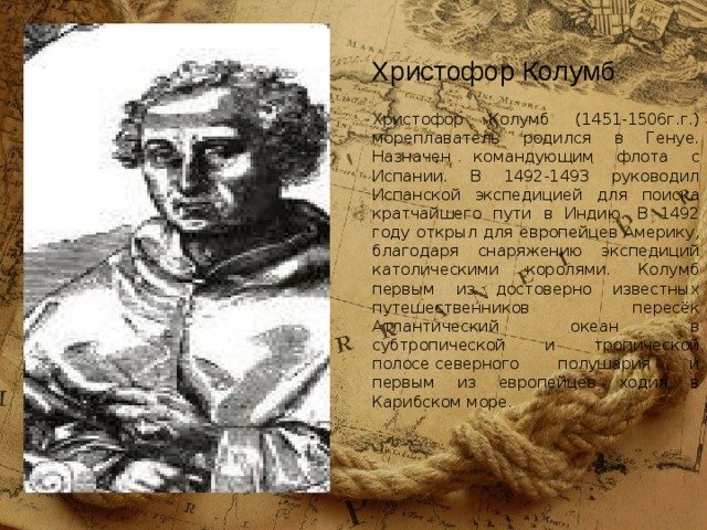 Христофор Колумб (1451-1506г.г.)  мореплаватель родился в Генуе. Назначен командующим флота с Испании. В 1492-1493 руководил Испанской экспедицией для поиска кратчайшего пути в Индию. В 1492 году открыл для европейцев Америку, благодаря снаряжению экспедиций католическими королями. Колумб первым из достоверно известных путешественников пересёк Атлантический океан в субтропической и тропической полосе северного полушария и первым из европейцев ходил в Карибском море. Христофор Колумб