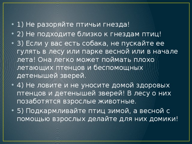 1) Не разоряйте птичьи гнезда! 2) Не подходите близко к гнездам птиц! 3) Если у вас есть собака, не пускайте ее гулять в лесу или парке весной или в начале лета! Она легко может поймать плохо летающих птенцов и беспомощных детенышей зверей. 4) Не ловите и не уносите домой здоровых птенцов и детенышей зверей! В лесу о них позаботятся взрослые животные. 5) Подкармливайте птиц зимой, а весной с помощью взрослых делайте для них домики!