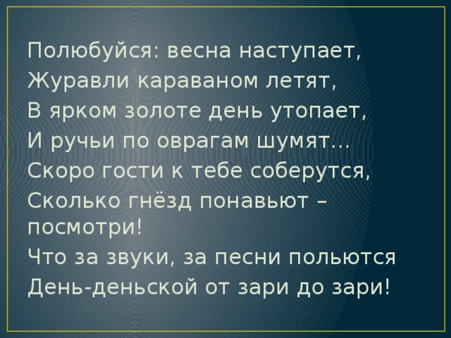 Полюбуйся: весна наступает, Журавли караваном летят, В ярком золоте день утопает, И ручьи по оврагам шумят… Скоро гости к тебе соберутся, Сколько гнёзд понавьют – посмотри! Что за звуки, за песни польются День-деньской от зари до зари!