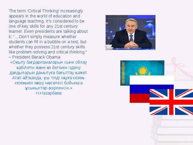 The term ‘Critical Thinking’ increasingly appears in the world of education and language teaching. It’s considered to be one of key skills for any 21st century learner. Even presidents are talking about it: “…Don’t simply measure whether students can fill in a bubble on a test, but whether they possess 21st century skills like problem-solving and critical thinking.” – President Barack Obama «Оқыту бағдарламаларын сыни ойлау қабілетін және өз бетімен іздену дағдыларын дамытуға бағыттау қажет. Атап айтқанда, үш тілді оқуға кезең-кезеңмен көшу мәселесі бойынша ұсыныстар әзірленсін.» Н.Назарбаев