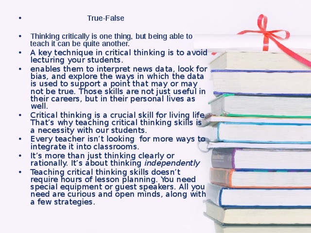 True-False Thinking critically is one thing, but being able to teach it can be quite another. A key technique in critical thinking is to avoid lecturing your students. enables them to interpret news data, look for bias, and explore the ways in which the data is used to support a point that may or may not be true. Those skills are not just useful in their careers, but in their personal lives as well. Critical thinking is a crucial skill for living life. That’s why teaching critical thinking skills is a necessity with our students.  Every teacher isn’t looking for more ways to integrate it into classrooms. It’s more than just thinking clearly or rationally. It’s about thinking  independently Teaching critical thinking skills doesn’t require hours of lesson planning. You need special equipment or guest speakers. All you need are curious and open minds, along with a few strategies.