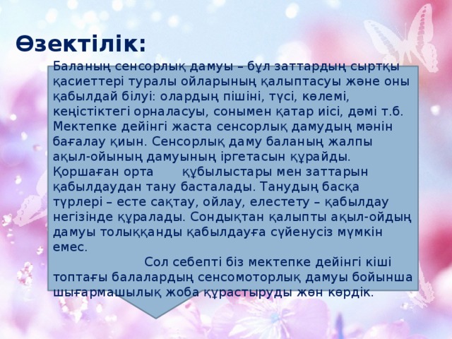 Өзектілік:   Баланың сенсорлық дамуы – бұл заттардың сыртқы қасиеттері туралы ойларының қалыптасуы және оны қабылдай білуі: олардың пішіні, түсі, көлемі, кеңістіктегі орналасуы, сонымен қатар иісі, дәмі т.б. Мектепке дейінгі жаста сенсорлық дамудың мәнін бағалау қиын. Сенсорлық даму баланың жалпы ақыл-ойының дамуының іргетасын құрайды. Қоршаған орта құбылыстары мен заттарын қабылдаудан тану басталады. Танудың басқа түрлері – есте сақтау, ойлау, елестету – қабылдау негізінде құралады. Сондықтан қалыпты ақыл-ойдың дамуы толыққанды қабылдауға сүйенусіз мүмкін емес.  Сол себепті біз мектепке дейінгі кіші топтағы балалардың сенсомоторлық дамуы бойынша шығармашылық жоба құрастыруды жөн көрдік.