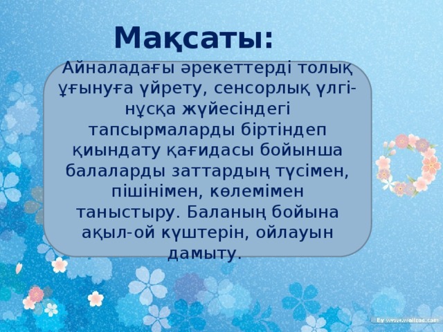 Мақсаты: Айналадағы әрекеттерді толық ұғынуға үйрету, сенсорлық үлгі- нұсқа жүйесіндегі тапсырмаларды біртіндеп қиындату қағидасы бойынша балаларды заттардың түсімен, пішінімен, көлемімен таныстыру. Баланың бойына ақыл-ой күштерін, ойлауын дамыту.