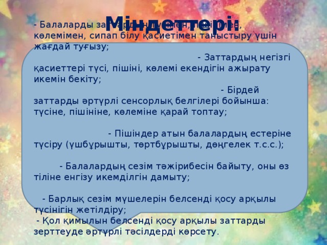 Міндеттері: - Балаларды заттардың түсімен, пішінімен, көлемімен, сипап білу қасиетімен таныстыру үшін жағдай туғызу; - Заттардың негізгі қасиеттері түсі, пішіні, көлемі екендігін ажырату икемін бекіту; - Бірдей заттарды әртүрлі сенсорлық белгілері бойынша: түсіне, пішініне, көлеміне қарай топтау; - Пішіндер атын балалардың естеріне түсіру (үшбұрышты, төртбұрышты, дөңгелек т.с.с.); - Балалардың сезім тәжірибесін байыту, оны өз тіліне енгізу икемділгін дамыту; - Барлық сезім мүшелерін белсенді қосу арқылы түсінігін жетілдіру;  - Қол қимылын белсенді қосу арқылы заттарды зерттеуде әртүрлі тәсілдерді көрсету.