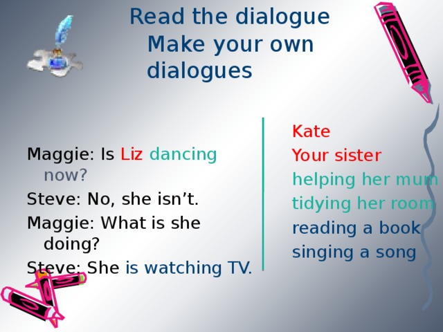 Read the dialogue  Make your own dialogues Maggie: Is Liz dancing now? Steve: No, she isn’t. Maggie: What is she doing? Steve: She is watching TV. Kate Your sister helping her mum tidying her room reading a book singing a song