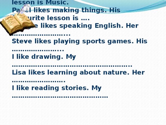Complete the sentences   I like singing songs. My favourite lesson is Music.  Pavel likes making things. His favourite lesson is ….  Maggie likes speaking English. Her ……………………...  Steve likes playing sports games. His …………………...  I like drawing. My ………………………………………………..  Lisa likes learning about nature. Her …………………….  I like reading stories. My ………………………………………