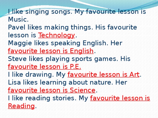 I like singing songs. My favourite lesson is Music.  Pavel likes making things. His favourite lesson is Technology .  Maggie likes speaking English. Her favourite lesson is English .  Steve likes playing sports games. His favourite lesson is P.E.  I like drawing. My favourite lesson is Art .  Lisa likes learning about nature. Her favourite lesson is Science .  I like reading stories. My favourite lesson is Reading .