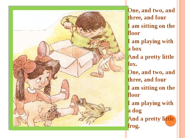 One, and two, and three, and four I am sitting on the floor I am playing with a box And a pretty little fox. One, and two, and three, and four I am sitting on the floor I am playing with a dog And a pretty little frog.