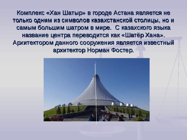 Комплекс «Хан Шатыр» в городе Астана является не только одним из символов казахстанской столицы, но и самым большим шатром в мире.  С казахского языка название центра переводится как «Шатёр Хана». Архитектором данного сооружения является известный архитектор Норман Фостер.