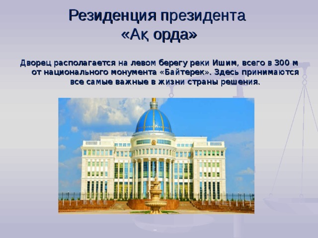 Резиденция президента  «А қ орда»    Дворец располагается на левом берегу реки Ишим, всего в 300 м от национального монумента «Байтерек». Здесь  принимаются все самые важные в жизни страны решения.