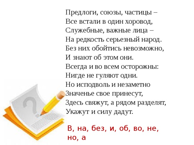 Предлоги, союзы, частицы –  Все встали в один хоровод,  Служебные, важные лица –  На редкость серьезный народ.  Без них обойтись невозможно,  И знают об этом они.  Всегда и во всем осторожны:  Нигде не гуляют одни.  Но исподволь и незаметно  Значенье свое принесут,  Здесь свяжут, а рядом разделят,  Укажут и силу дадут. В, на, без, и, об, во, не, но, а