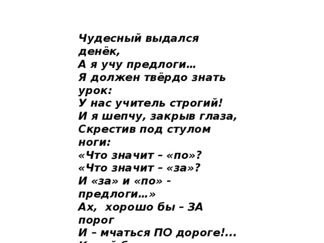 Чудесный выдался денёк, А я учу предлоги… Я должен твёрдо знать урок: У нас учитель строгий! И я шепчу, закрыв глаза, Скрестив под стулом ноги: «Что значит – «по»? «Что значит – «за»? И «за» и «по» - предлоги…» Ах,  хорошо бы – ЗА порог И – мчаться ПО дороге!... Какой бы выдумать предлог, Чтоб не учить предлоги?