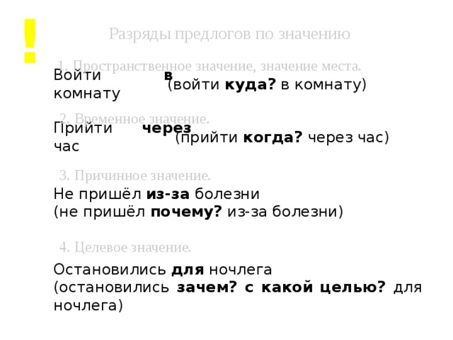 ! Разряды предлогов по значению 1. Пространственное значение, значение места. Войти в комнату (войти куда? в комнату) 2. Временное значение. Прийти через час (прийти когда? через час) 3. Причинное значение. Не пришёл из-за болезни (не пришёл почему? из-за болезни) 4. Целевое значение. Остановились для ночлега (остановились зачем? с какой целью? для ночлега)