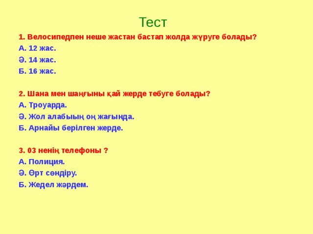 Тест 1. Велосипедпен неше жастан бастап жолда жүруге болады? А. 12 жас. Ә. 14 жас. Б. 16 жас.  2. Шана мен шаңғыны қай жерде тебуге болады? А. Троуарда. Ә. Жол алабыың оң жағында. Б. Арнайы берілген жерде.  3. 03 ненің телефоны ? А. Полиция. Ә. Өрт сөндіру. Б. Жедел жәрдем.