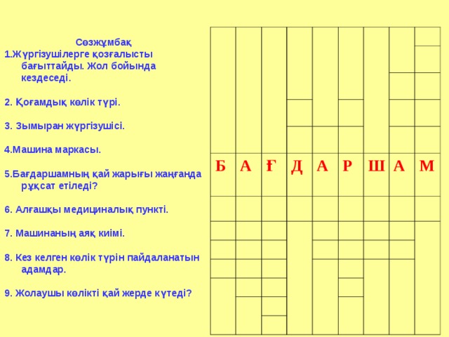 Сөзжұмбақ 1.Жүргізушілерге қозғалысты бағыттайды. Жол бойында кездеседі.  2. Қоғамдық көлік түрі.  3. Зымыран жүргізушісі.  4.Машина маркасы.  5.Бағдаршамның қай жарығы жаңғанда рұқсат етіледі?  6. Алғашқы медициналық пункті.  7. Машинаның аяқ киімі.  8. Кез келген көлік түрін пайдаланатын адамдар.  9. Жолаушы көлікті қай жерде күтеді?             Б А  Ғ  Д  А  Р Ш А М