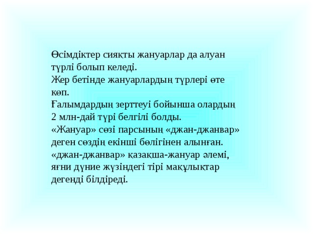 Өсімдіктер сияқты жануарлар да алуан түрлі болып келеді. Жер бетінде жануарлардың түрлері өте көп. Ғалымдардың зерттеуі бойынша олардың 2 млн-дай түрі белгілі болды. «Жануар» сөзі парсының «джан-джанвар» деген сөздің екінші бөлігінен алынған. «джан-джанвар» қазақша-жануар әлемі, яғни дүние жүзіндегі тірі мақұлықтар дегенді білдіреді.