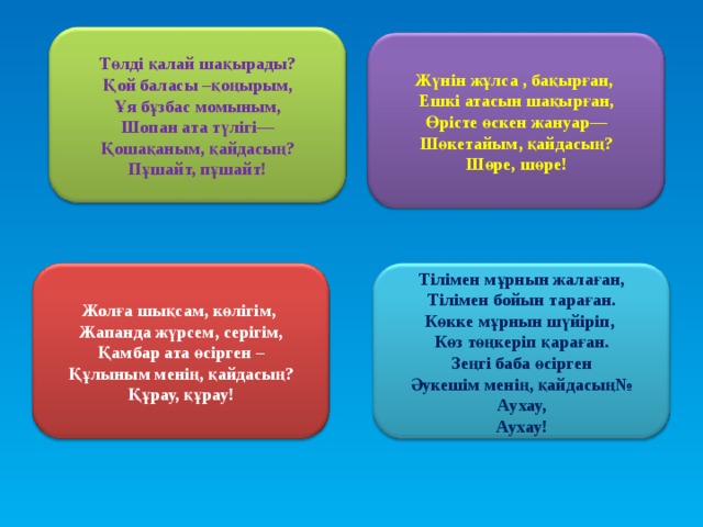 Төлді қалай шақырады? Қой баласы –қоңырым, Ұя бұзбас момыным, Шопан ата түлігі— Қошақаным, қайдасың? Пұшайт, пұшайт! Жүнін жұлса , бақырған, Ешкі атасын шақырған, Өрісте өскен жануар— Шөкетайым, қайдасың? Шөре, шөре! Жолға шықсам, көлігім, Жапанда жүрсем, серігім, Қамбар ата өсірген – Құлыным менің, қайдасың? Құрау, құрау! Тілімен мұрнын жалаған, Тілімен бойын тараған. Көкке мұрнын шүйіріп, Көз төңкеріп қараған. Зеңгі баба өсірген Әукешім менің, қайдасың№ Аухау, Аухау!