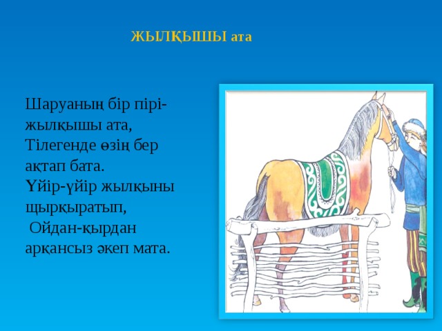 ЖЫЛҚЫШЫ ата Шаруаның бір пірі-жылқышы ата, Тілегенде өзің бер ақтап бата. Үйір-үйір жылқыны щырқыратып,  Ойдан-қырдан арқансыз әкеп мата.