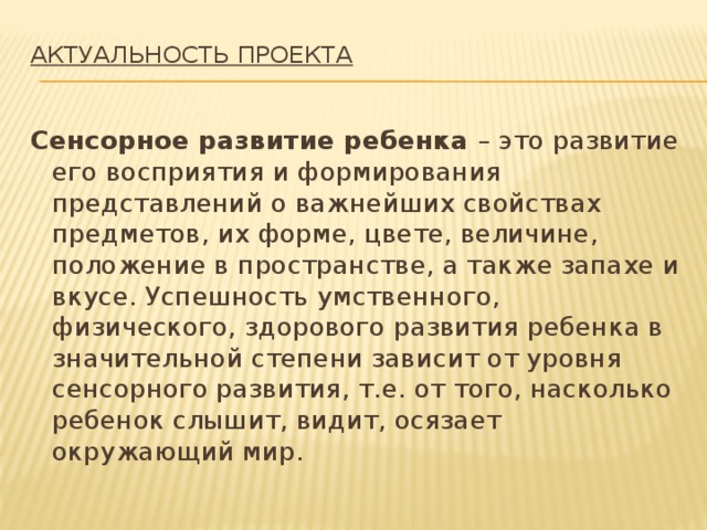 Актуальность проекта   Сенсорное развитие ребенка – это развитие его восприятия и формирования представлений о важнейших свойствах предметов, их форме, цвете, величине, положение в пространстве, а также запахе и вкусе. Успешность умственного, физического, здорового развития ребенка в значительной степени зависит от уровня сенсорного развития, т.е. от того, насколько ребенок слышит, видит, осязает окружающий мир.