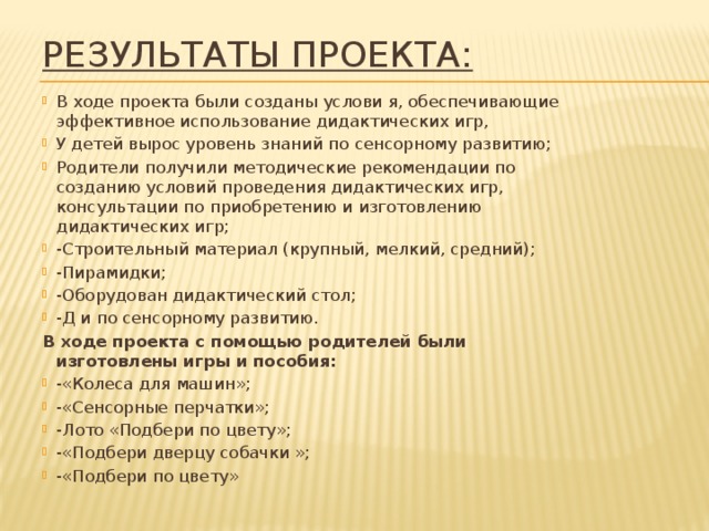 Результаты проекта: В ходе проекта были созданы услови я, обеспечивающие эффективное использование дидактических игр, У детей вырос уровень знаний по сенсорному развитию; Родители получили методические рекомендации по созданию условий проведения дидактических игр, консультации по приобретению и изготовлению дидактических игр; -Строительный материал (крупный, мелкий, средний); -Пирамидки; -Оборудован дидактический стол; -Д и по сенсорному развитию. В ходе проекта с помощью родителей были изготовлены игры и пособия: