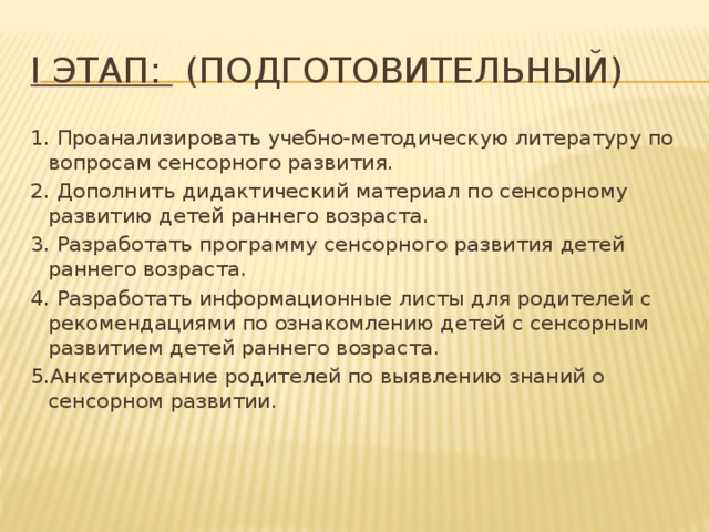 I этап:   (подготовительный) 1. Проанализировать учебно-методическую литературу по вопросам сенсорного развития. 2. Дополнить дидактический материал по сенсорному развитию детей раннего возраста. 3. Разработать программу сенсорного развития детей раннего возраста. 4. Разработать информационные листы для родителей с рекомендациями по ознакомлению детей с сенсорным развитием детей раннего возраста. 5.Анкетирование родителей по выявлению знаний о сенсорном развитии.