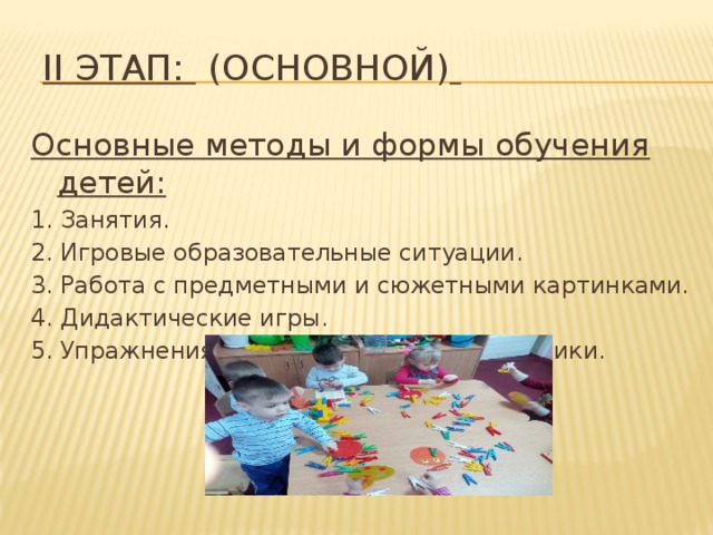 II этап:   (основной)    Основные методы и формы обучения детей: 1. Занятия. 2. Игровые образовательные ситуации. 3. Работа с предметными и сюжетными картинками. 4. Дидактические игры. 5. Упражнения на развитие мелкой моторики.