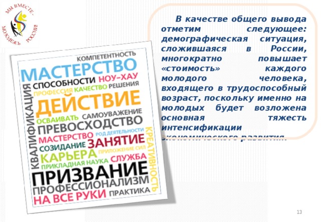 В качестве общего вывода отметим следующее: демографическая ситуация, сложившаяся в России, многократно повышает «стоимость» каждого молодого человека, входящего в трудоспособный возраст, поскольку именно на молодых будет возложена основная тяжесть интенсификации экономического развития.