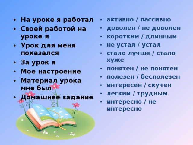 На уроке я работал Своей работой на уроке я Урок для меня показался За урок я Мое настроение Материал урока мне был Домашнее задание   активно / пассивно доволен / не доволен коротким / длинным не устал / устал стало лучше / стало хуже понятен / не понятен полезен / бесполезен интересен / скучен легким / трудным интересно / не интересно