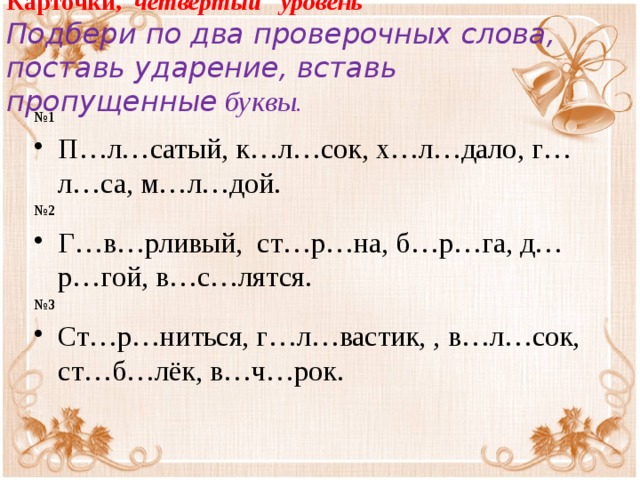 Карточки, четвёртый уровень  Подбери по два проверочных слова, поставь ударение, вставь пропущенные  буквы. № 1 П…л…сатый, к…л…сок, х…л…дало, г…л…са, м…л…дой. № 2 Г…в…рливый, ст…р…на, б…р…га, д…р…гой, в…с…лятся. № 3