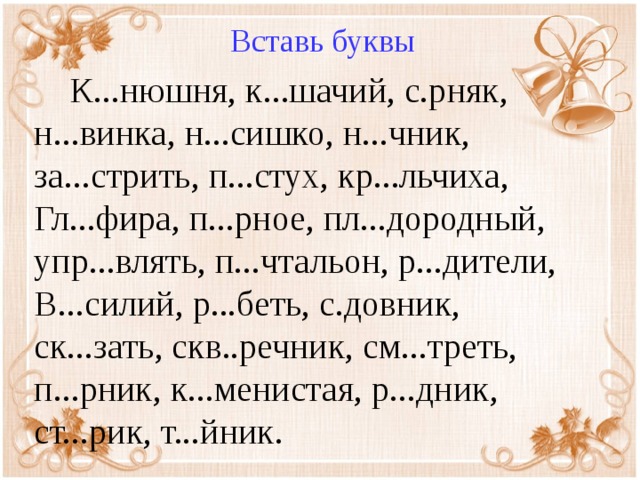 Вставь буквы  К...нюшня, к...шачий, с.рняк, н...винка, н...сишко, н...чник, за...стрить, п...стух, кр...льчиха, Гл...фира, п...рное, пл...дородный, упр...влять, п...чтальон, р...дители, В...силий, р...беть, с.довник, ск...зать, скв..речник, см...треть, п...рник, к...менистая, р...дник, ст...рик, т...йник.