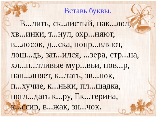 Вставь буквы.  В...лить, ск..листый, нак...лол, хв...инки, т...нул, охр...няют, в...лосок, д...ска, попр...вляют, лош...дь, зат...ился, ...зера, стр...на, хл...п...тливые мур...вьи, пов...р, нап...лняет, к...тать, зв...нок, п...хучие, к...ньки, пл...щадка, погл...дать к...ру, Ек...терина, к...ссир, в...жак, зн...чок.