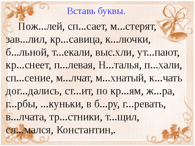 Вставь буквы.  Пож...лей, сп...сает, м...стерят, зав...лил, кр...савица, к...лючки, б...льной, т...екали, выс.хли, ут...пают, кр...снеет, п...левая, Н...талья, п...хали, сп...сение, м...лчат, м...хнатый, к...чать дог...дались, ст...ит, по кр...ям, ж...ра, г...рбы, ...куньки, в б...ру, г...ревать, в...лчата, тр...стники, т...щил, сл...мался, Константин,.